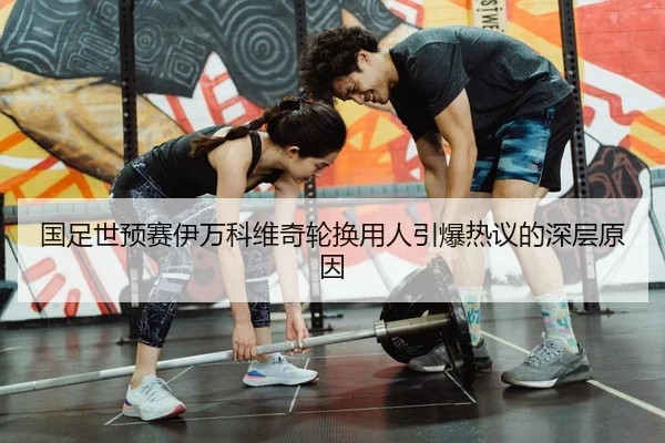 国足世预赛伊万科维奇轮换用人引爆热议的深层原因
