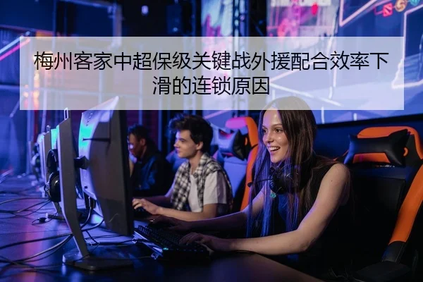 梅州客家中超保级关键战外援配合效率下滑的连锁原因